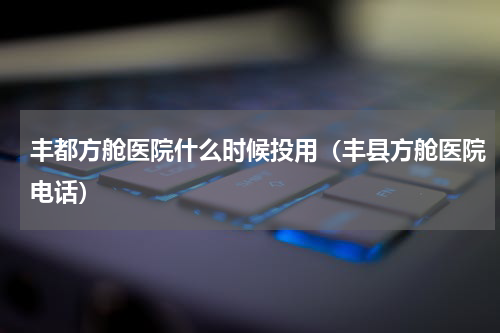 丰都方舱医院什么时候投用（丰县方舱医院电话）