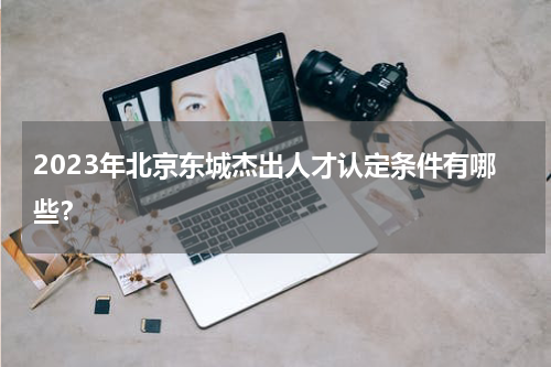 2023年北京东城杰出人才认定条件有哪些？