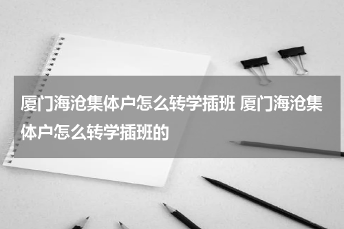 厦门海沧集体户怎么转学插班 厦门海沧集体户怎么转学插班的