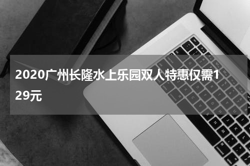 2020广州长隆水上乐园双人特惠仅需129元