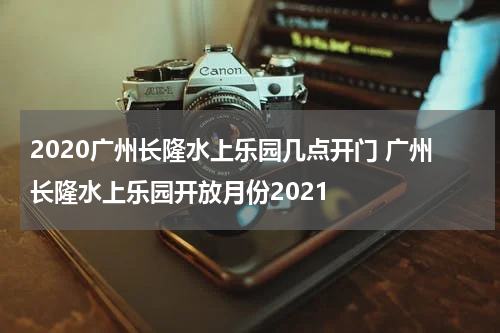 2020广州长隆水上乐园几点开门 广州长隆水上乐园开放月份2021