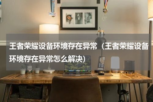 王者荣耀设备环境存在异常（王者荣耀设备环境存在异常怎么解决）