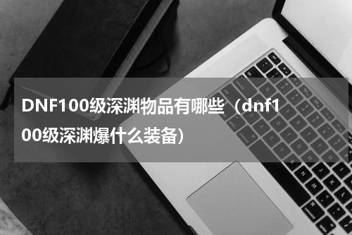 DNF100级深渊物品有哪些（dnf100级深渊爆什么装备）