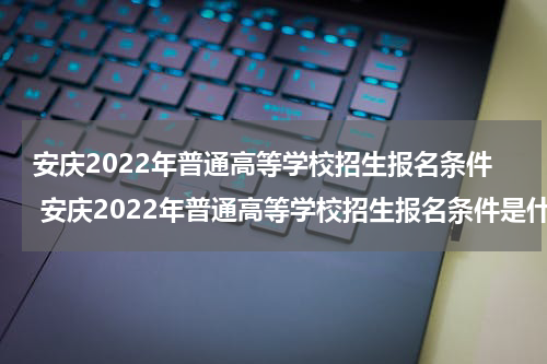 安庆2022年普通高等学校招生报名条件 安庆2022年普通高等学校招生报名条件是什么
