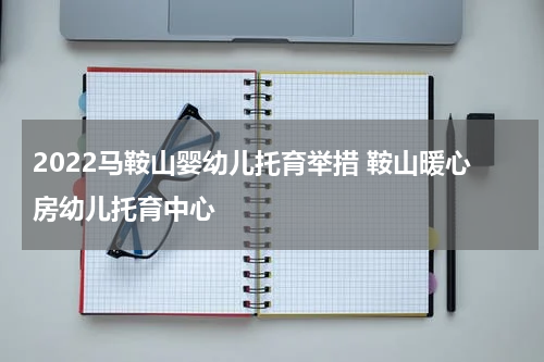 2022马鞍山婴幼儿托育举措 鞍山暖心房幼儿托育中心