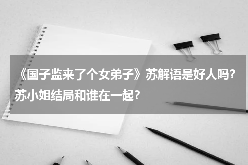 《国子监来了个女弟子》苏解语是好人吗？苏小姐结局和谁在一起？