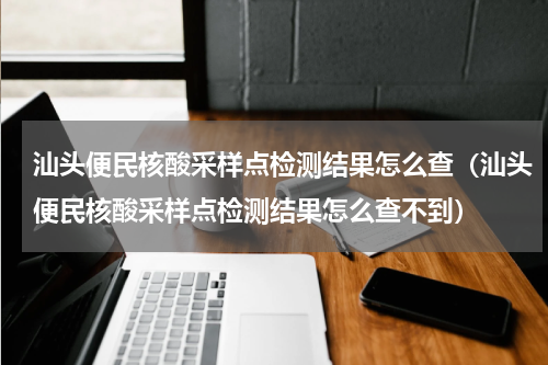 汕头便民核酸采样点检测结果怎么查（汕头便民核酸采样点检测结果怎么查不到）