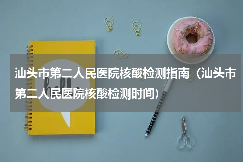 汕头市第二人民医院核酸检测指南（汕头市第二人民医院核酸检测时间）