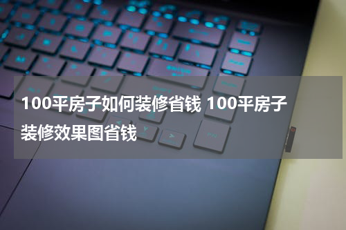 100平房子如何装修省钱 100平房子装修效果图省钱