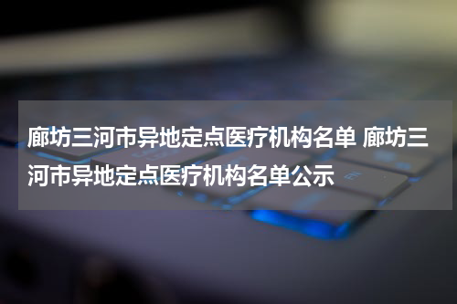 廊坊三河市异地定点医疗机构名单 廊坊三河市异地定点医疗机构名单公示