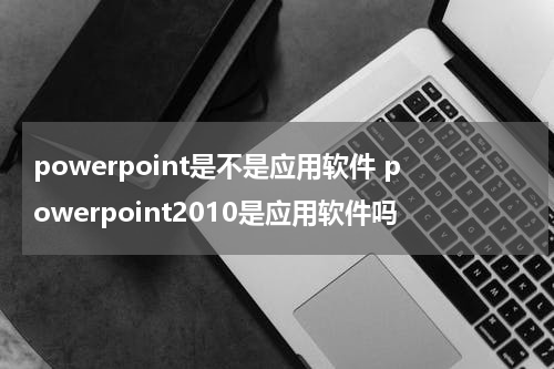 powerpoint是不是应用软件 powerpoint2010是应用软件吗