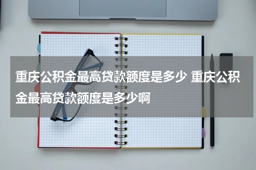 重庆公积金最高贷款额度是多少 重庆公积金最高贷款额度是多少啊