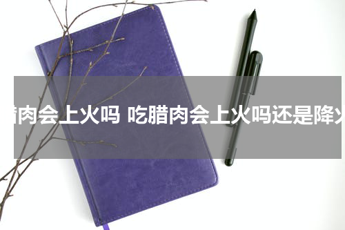 吃腊肉会上火吗 吃腊肉会上火吗还是降火