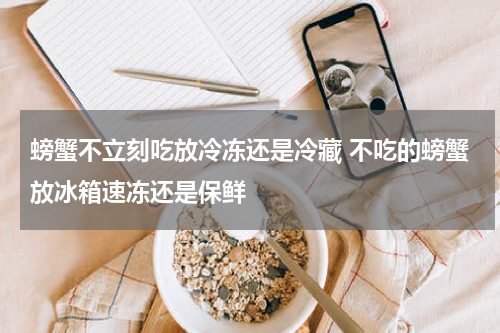 螃蟹不立刻吃放冷冻还是冷藏 不吃的螃蟹放冰箱速冻还是保鲜