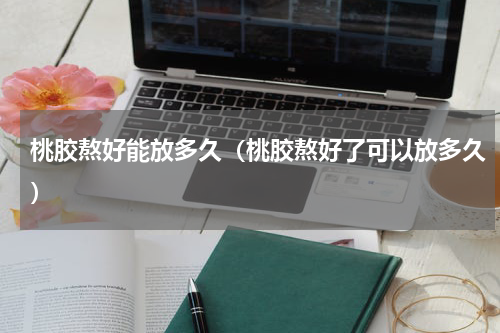 桃胶熬好能放多久（桃胶熬好了可以放多久）