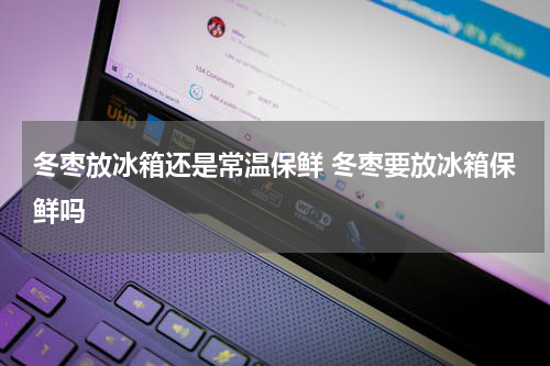 冬枣放冰箱还是常温保鲜 冬枣要放冰箱保鲜吗