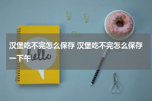 汉堡吃不完怎么保存 汉堡吃不完怎么保存一下午