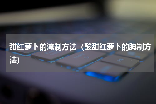 甜红萝卜的淹制方法（酸甜红萝卜的腌制方法）