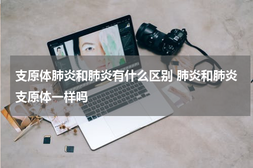 支原体肺炎和肺炎有什么区别 肺炎和肺炎支原体一样吗