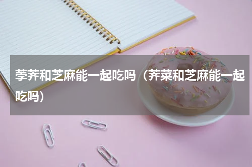 荸荠和芝麻能一起吃吗（荠菜和芝麻能一起吃吗）