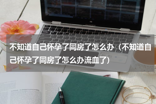 不知道自己怀孕了同房了怎么办（不知道自己怀孕了同房了怎么办流血了）