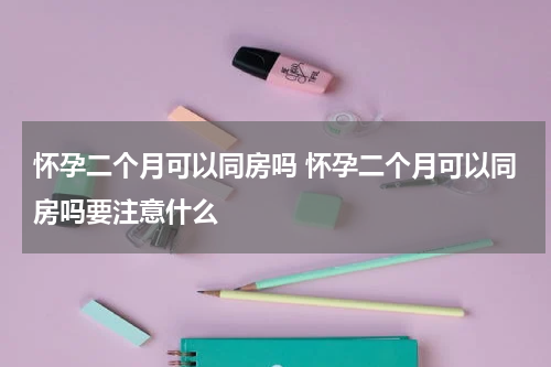 怀孕二个月可以同房吗 怀孕二个月可以同房吗要注意什么