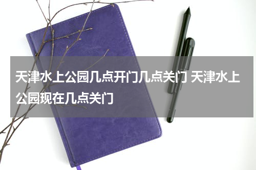 天津水上公园几点开门几点关门 天津水上公园现在几点关门