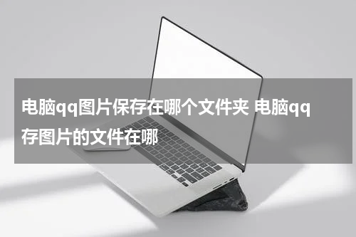 电脑qq图片保存在哪个文件夹 电脑qq存图片的文件在哪