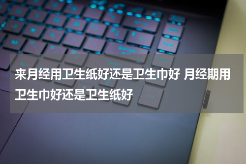 来月经用卫生纸好还是卫生巾好 月经期用卫生巾好还是卫生纸好