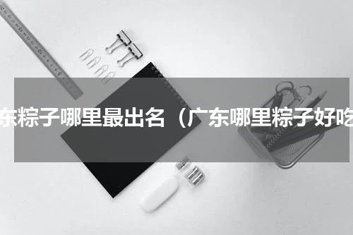 广东粽子哪里最出名（广东哪里粽子好吃）