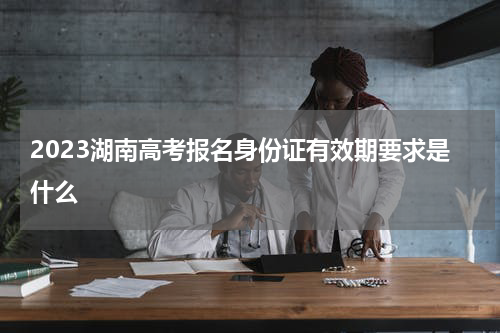 2023湖南高考报名身份证有效期要求是什么