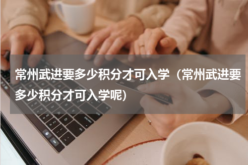 常州武进要多少积分才可入学（常州武进要多少积分才可入学呢）