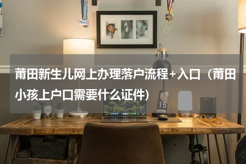 莆田新生儿网上办理落户流程+入口（莆田小孩上户口需要什么证件）