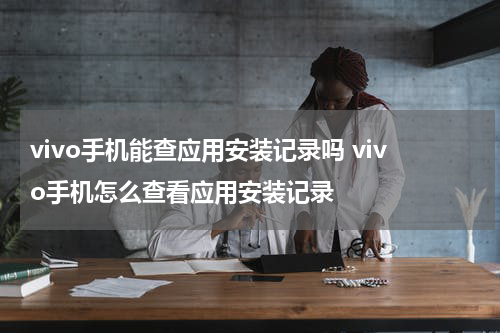 vivo手机能查应用安装记录吗 vivo手机怎么查看应用安装记录
