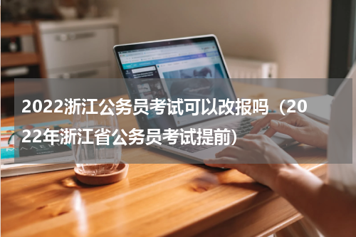 2022浙江公务员考试可以改报吗（2022年浙江省公务员考试提前）