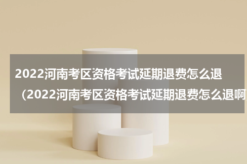 2022河南考区资格考试延期退费怎么退（2022河南考区资格考试延期退费怎么退啊）