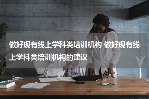 做好现有线上学科类培训机构 做好现有线上学科类培训机构的建议