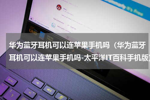 华为蓝牙耳机可以连苹果手机吗（华为蓝牙耳机可以连苹果手机吗-太平洋IT百科手机版）