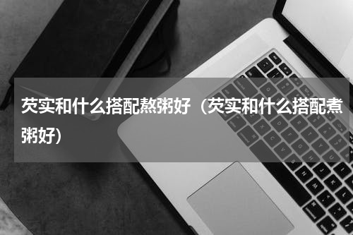 芡实和什么搭配熬粥好（芡实和什么搭配煮粥好）