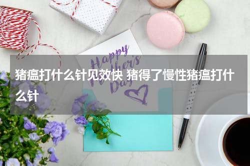 猪瘟打什么针见效快 猪得了慢性猪瘟打什么针