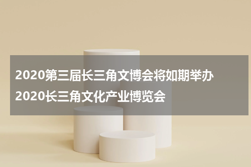 2020第三届长三角文博会将如期举办 2020长三角文化产业博览会