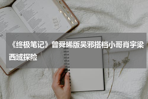 《终极笔记》曾舜晞版吴邪搭档小哥肖宇梁西域探险