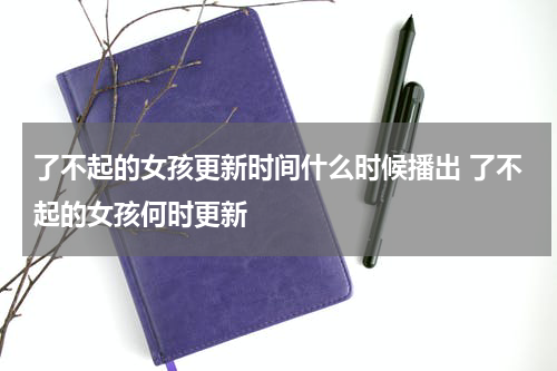 了不起的女孩更新时间什么时候播出 了不起的女孩何时更新
