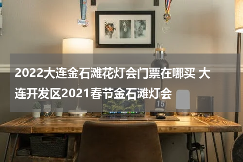 2022大连金石滩花灯会门票在哪买 大连开发区2021春节金石滩灯会