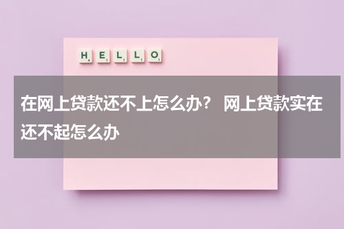 在网上贷款还不上怎么办？ 网上贷款实在还不起怎么办