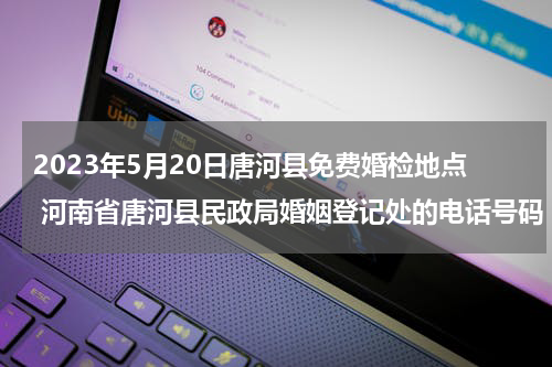 2023年5月20日唐河县免费婚检地点 河南省唐河县民政局婚姻登记处的电话号码