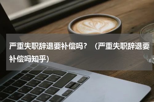 严重失职辞退要补偿吗？（严重失职辞退要补偿吗知乎）