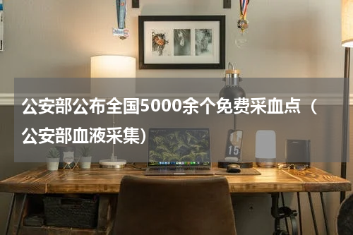 公安部公布全国5000余个免费采血点（公安部血液采集）
