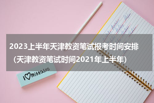 2023上半年天津教资笔试报考时间安排（天津教资笔试时间2021年上半年）