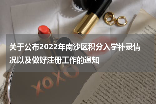 关于公布2022年南沙区积分入学补录情况以及做好注册工作的通知
